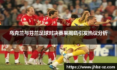 乌克兰与芬兰足球对决赛果揭晓引发热议分析